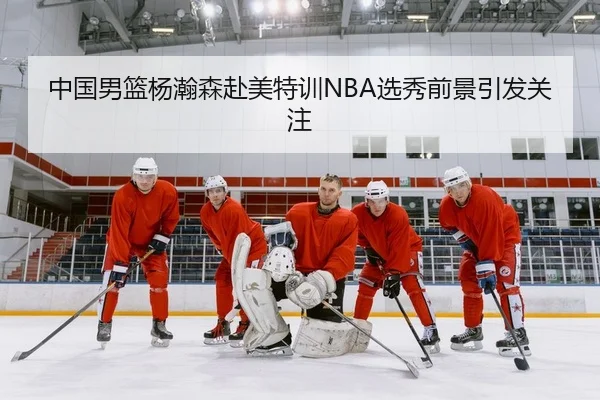 中国男篮杨瀚森赴美特训NBA选秀前景引发关注
